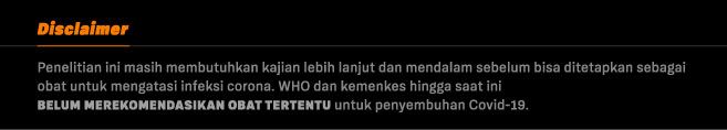Disclaimer Obat Corona Disclaimer: penelitian ini masih membutuhkan kajian lebih lanjut dan mendalam sebelum bisa ditetapkan sebagai obat untuk mengatasi infeksi corona. WHO dan kemenkes hingga saat ini belum merekomendasikan obat tertentu untuk penyembuhan Covid-19.
