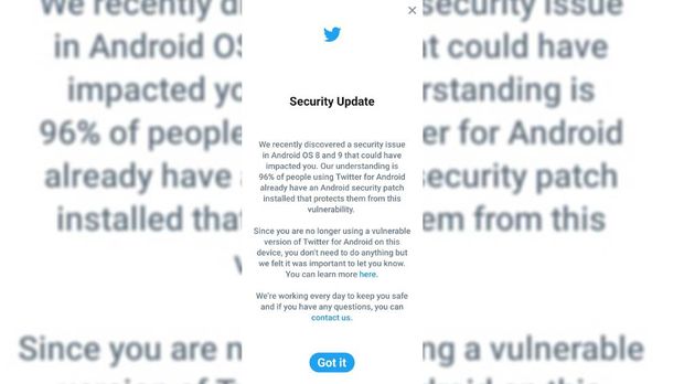 Twitter memberikan peringatan kepada pengguna terkait adanya celah keamanan di aplikasi Twitter dalam sistem operasi 8 (Oreo) dan 9 (Pie). Dari peringatan yang didapat CNNIndonesia.com, Twitter mengatakan baru saja menemukan masalah keamanan di Android 8 dan 9 yang akan berdampak bagi penggunanya.
