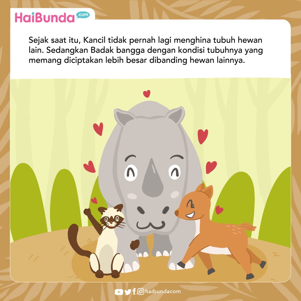 Suatu hari Badak sedih karena diejek gendut oleh Kancil. Tapi siapa yanga menyangka kalau badan besar Badak justru menyelamatkan hidup Kancil. Simak ceritanya!